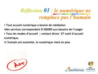 Réflexion 01 : le numérique ne
                     remplace pas l’humain
 Tout accueil numérique a besoin de médiation
Des services correspondant D’ABORD aux besoins de l’usager
 Tous les modes d’accueil : contact direct ET outil d’accueil
numérique.
L’humain est essentiel, le numérique vient en plus
 