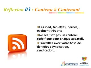 Réflexion 03 : Contenu # Contenant


                 Les ipad, tablettes, bornes,
               évoluent très vite
                 Ne réalisez pas un contenu
               spécifique pour chaque appareil.
                 Travaillez avec votre base de
               données : syndication,
               syndication….
 