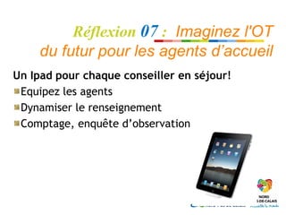 Réflexion 07 : Imaginez l'OT
     du futur pour les agents d’accueil
Un Ipad pour chaque conseiller en séjour!
 Equipez les agents
 Dynamiser le renseignement
 Comptage, enquête d’observation
 