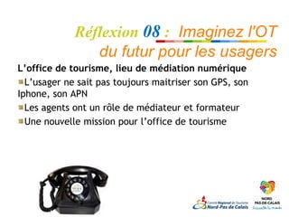 Réflexion 08 : Imaginez l'OT
                du futur pour les usagers
L’office de tourisme, lieu de médiation numérique
  L’usager ne sait pas toujours maitriser son GPS, son
Iphone, son APN
  Les agents ont un rôle de médiateur et formateur
  Une nouvelle mission pour l’office de tourisme
 