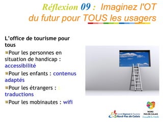 Réflexion 09 : Imaginez l'OT
         du futur pour TOUS les usagers

L’office de tourisme pour
tous
  Pour les personnes en
situation de handicap :
accessibilité
  Pour les enfants : contenus
adaptés
  Pour les étrangers : :
traductions
  Pour les mobinautes : wifi
 