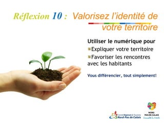 Réflexion 10 : Valorisez l’identité de
                      votre territoire
                   Utiliser le numérique pour
                    Expliquer votre territoire
                    Favoriser les rencontres
                   avec les habitants

                   Vous différencier, tout simplement!
 