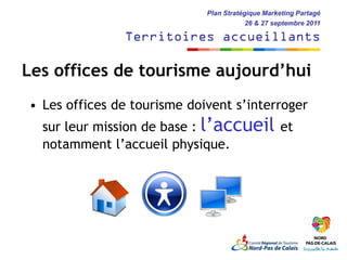 Plan Stratégique Marketing Partagé
                                         26 & 27 septembre 2011

               Territoires accueillants

Les offices de tourisme aujourd’hui
• Les offices de tourisme doivent s’interroger
  sur leur mission de base : l’accueil et
  notamment l’accueil physique.
 