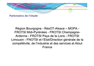 Partenaires de l’étude



    Région Bourgogne - RésOT-Alsace – MOPA -
   FROTSI Midi Pyrénées - FROTSI Champagne
             Midi-Pyrénées                Champagne-
    Ardenne - FROTSI Pays de la Loire - FROTSI
 Limousin - FNOTSI et l’Etat/Direction générale de la
                          l Etat/Direction
  compétitivité, de l’industrie et des services et Atout
                          France
 
