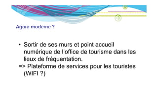 Agora moderne ?



 • S ti de ses murs et point accueil
   Sortir d             t i t       il
   numérique de l’office de tourisme dans les
   lieux de fréquentation.
 => Plateforme de services pour les touristes
                             p
   (WIFI ?)
 