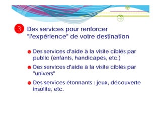 3   Des services pour renforcer
    "l'expérience" de votre destination

    ☻ Des services d'aide à la visite ciblés par
      public (enfants, handicapés, etc )
             (enfants handicapés etc.)
    ☻ Des services d'aide à la visite ciblés par
      "univers"
    ☻ Des services étonnants : jeux découverte
                               jeux,
      insolite, etc.
 