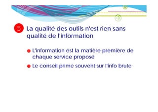 5   La qualité des outils n'est rien sans
                          n est
    qualité de l'information

    ☻ L'information est la matière première de
      chaque service proposé
    ☻ Le conseil prime souvent sur l'info brute
 