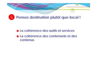 6   Pensez destination plutôt que local !


    ☻ La cohérence des outils et services
    ☻ La cohérence des contenants et des
      contenus
 