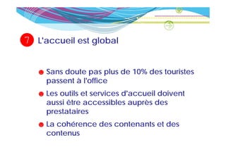 7   L accueil
    L'accueil est global


    ☻ Sans doute pas plus de 10% des touristes
      passent à l'office
    ☻ Les outils et services d'accueil doivent
      aussi être accessibles auprès des
      prestataires
    ☻ La cohérence des contenants et des
      contenus
 