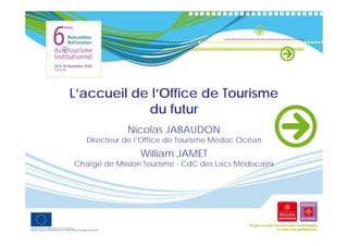 L accueil
L’accueil de l’Office de Tourisme
             l Office
            du futur
             Nicolas JABAUDON
   Directeur de l’Office de Tourisme Médoc Océan
                William JAMET
                Willi
Chargé de Mission Tourisme - CdC des Lacs Médocains
 