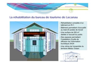 La réhabilitation du bureau de tourisme de Lacanau
                                    - Réhabilitation complète d’un
                                      bâtiment en R+1
                                    - Bâtiment permettant d’accueillir
                                      au total 20 postes de travail
                                    - Une surface de 200 m²
                                      dédiée à l’accueil du public
                                    - Des espaces permettant
                                      l’installation d’outils de
                                      diffusion
                                      diff sion de l’information
                                      touristique 24/24
                                    - Une vitrine de l’ensemble du
                                      territoire Médoc Océan
 
