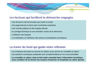 Les facteurs qui facilitent la démarche engagée
             q                            g g
- Une structure intercommunale pour porter le projet
- Une page blanche à écrire sans contraintes existantes
- Une volonté politique et des budgets alloués
- Un portage technique et une animation neutre de la démarche
- L’ dhé i d é i
  L’adhésion des équipes
- La mobilisation et l’adhésion des acteurs et prestataires touristiques




La trame de fond qui guide notre réflexion
- Le numérique est autant au service du visiteur qu’au service du conseiller en séjour
- Les solutions numériques existantes sont complémentaires et non concurrentielles
- L conseiller en séjour reste et doit rester essentiel dans l’information touristique
  Le      ill      éj       t t d it      t        ti l d    l’i f    ti   t   i ti
  sous condition de lui donner les moyens d’exprimer et d’exploiter sa valeur ajoutée
 