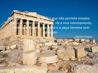 A vida é uma peça de teatro que não permite ensaios. Por isso, cante, chore, dance, ria e viva intensamente, antes que a cortina se feche e a peça termine sem aplausos.  Charles Chaplin 
