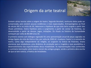 Origem da arte teatral Existem várias teorias sobre a origem do teatro. Segundo Brockett, nenhuma delas pode ser comprovada, pois existem poucas evidências e mais especulações. Antropologistas ao final do século XIX e no início do XX, laboraram a hipótese de que este teria surgido a partir dos rituais primitivos. Outra hipótese seria o surgimento a partir do contar de histórias, ou desenvolvido a partir de danças, jogos, imitações. Os rituais na história da humanidade começam por volta de 80.000 anos AC. O primeiro evento com diálogos registado foi uma apresentação anual de peças sagradas no Antigo Egipto do mito de Osíris e Ísis, por volta de 2500 AC. A palavra 'teatro' e o conceito de teatro, como algo independente da religião, só surgiram na Grécia de Psístrato, tirano ateniense que estabeleceu uma dinâmica de produção para a tragédia e que possibilitou o desenvolvimento das especificidades dessa modalidade. As representações mais conhecidas e a primeira teorização sobre teatro vieram dos antigos gregos, sendo a primeira obra escrita de que se tem notícia, a Poética de Aristóteles. 