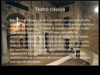 Teatro clássico Na civilização Grega o teatro constituía uma encenação do sagrado, ligada ao deus Dionísio, motivo pelo qual se realizava nas proximidades dos templos. A transformação dos locais onde as representações tinham lugar, em edifícios construídos e autónomos, foi muito prolongada no tempo.    Detinha inicialmente uma função exclusivamente religiosa, podendo incluir representações cénicas. Eram organizados por sacerdotes em honra de várias divindades, mas rapidamente a sua realização ultrapassou esse carácter, multiplicando-se o número de comemorações que incluíam esse tipo de actuações. 