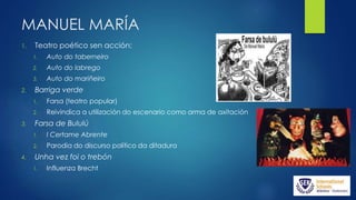 MANUEL MARÍA
1. Teatro poético sen acción:
1. Auto do taberneiro
2. Auto do labrego
3. Auto do mariñeiro
2. Barriga verde
1. Farsa (teatro popular)
2. Reivindica a utilización do escenario como arma de axitación
3. Farsa de Bululú
1. I Certame Abrente
2. Parodia do discurso político da ditadura
4. Unha vez foi o trebón
1. Influenza Brecht
 