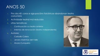 ANOS 50
1. Fins dos 40: coros e agrupacións folclóricas abandonan teatro
costumista
2. Actividade teatral moi reducida
3. Liñas temáticas:
1. Continuación co teatro anterior
2. Intentos de renovación (teatro independente)
4. Autores:
1. Carballo Calero
2. Jenaro Marinhas del Valle
3. Álvaro Cunqueiro
 
