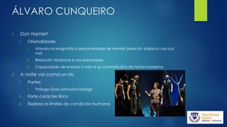 ÁLVARO CUNQUEIRO
1. Don Hamlet
1. Orixinalidade:
1. Afonda na enigmática personalidade de Hamlet (relación edípica coa súa
nai)
2. Redución temporal e nos personaxes
3. Capacidade de enlazar o mito e as contradicións do home moderno
2. A noite vai coma un río
1. Partes:
1. Prólogo-Dúas xornadas-Epílogo
2. Forte carácter lírico
3. Explora os límites da condición humana
 