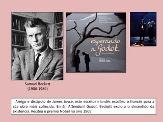 Samuel Beckett
        (1906-1989)


  Amigo e discípulo de James Joyce, este escritor irlandés escolleu o francés para a
súa obra máis coñecida. En En Attendant Godot, Beckett explora o sinsentido da
existencia. Recibiu o premio Nobel no ano 1969.
 