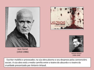 Jean Genet
            (1910-1986)
                                                                    Antonin Artaud
                                                                     (1896-1948)

  Escritor maldito e provocador, na súa obra plasma o seu desprezo polas convencións
sociais. A súa obra está a medio camiño entre o teatro do absurdo e o teatro da
crueldade preconizado por Antonin Artaud.
 