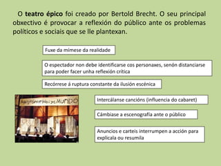 O teatro épico foi creado por Bertold Brecht. O seu principal
obxectivo é provocar a reflexión do público ante os problemas
políticos e sociais que se lle plantexan.

          Fuxe da mímese da realidade

          O espectador non debe identificarse cos personaxes, senón distanciarse
          para poder facer unha reflexión crítica

          Recórrese á ruptura constante da ilusión escénica

                                 Intercálanse cancións (influencia do cabaret)

                                 Cámbiase a escenografía ante o público


                                 Anuncios e carteis interrumpen a acción para
                                 explicala ou resumila
 