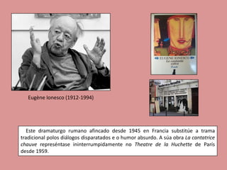 Eugène Ionesco (1912-1994)




   Este dramaturgo rumano afincado desde 1945 en Francia substitúe a trama
tradicional polos diálogos disparatados e o humor absurdo. A súa obra La cantatrice
chauve represéntase ininterrumpidamente no Theatre de la Huchette de París
desde 1959.
 