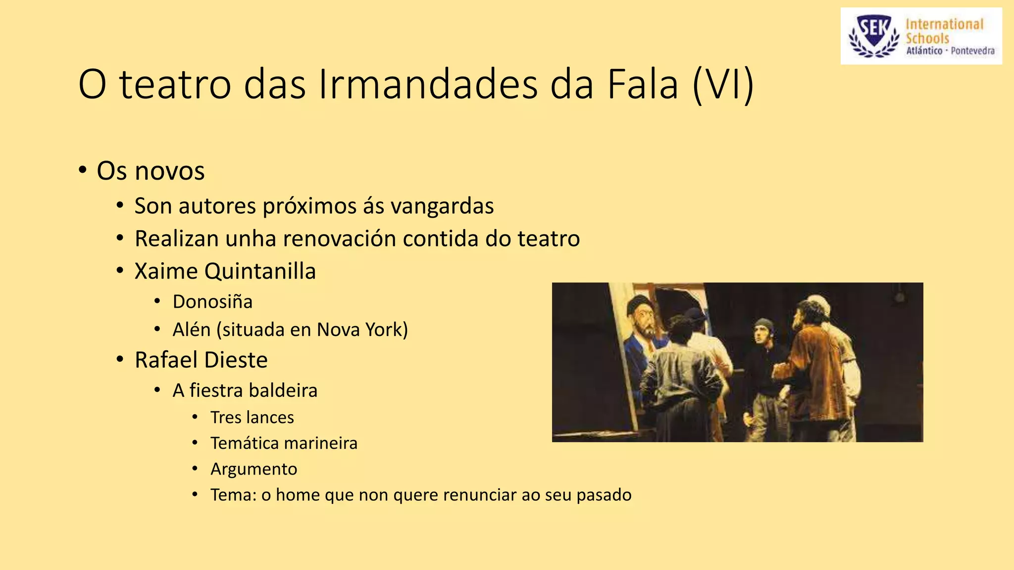O teatro das Irmandades da Fala (VI) 
• Os novos 
• Son autores próximos ás vangardas 
• Realizan unha renovación contida do teatro 
• Xaime Quintanilla 
• Donosiña 
• Alén (situada en Nova York) 
• Rafael Dieste 
• A fiestra baldeira 
• Tres lances 
• Temática marineira 
• Argumento 
• Tema: o home que non quere renunciar ao seu pasado 
