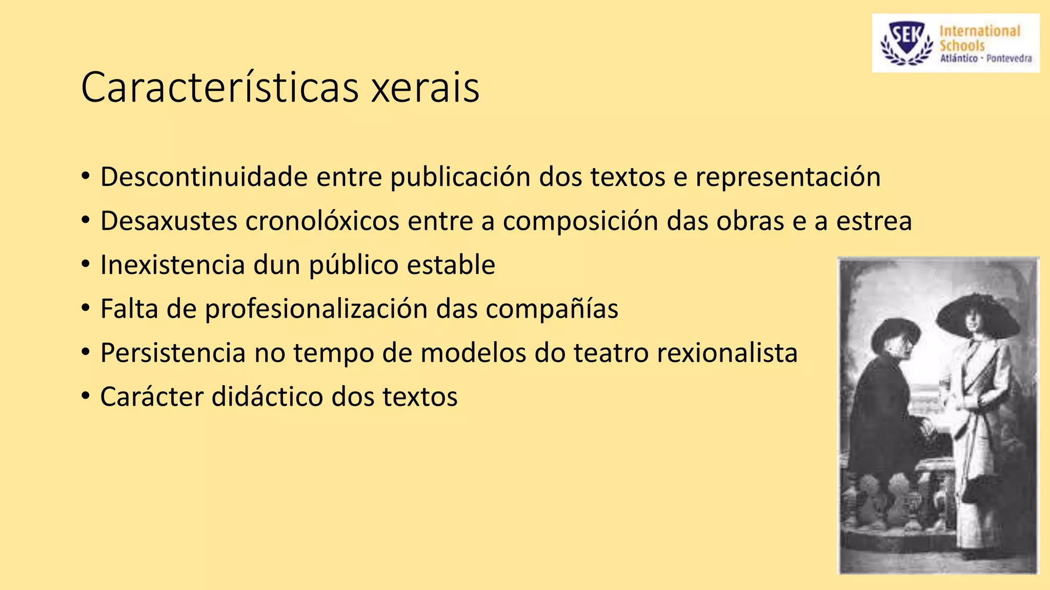 Características xerais 
• Descontinuidade entre publicación dos textos e representación 
• Desaxustes cronolóxicos entre a composición das obras e a estrea 
• Inexistencia dun público estable 
• Falta de profesionalización das compañías 
• Persistencia no tempo de modelos do teatro rexionalista 
• Carácter didáctico dos textos 
 