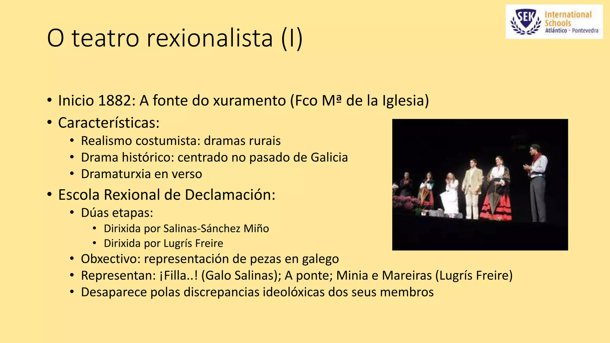 O teatro rexionalista (I) 
• Inicio 1882: A fonte do xuramento (Fco Mª de la Iglesia) 
• Características: 
• Realismo costumista: dramas rurais 
• Drama histórico: centrado no pasado de Galicia 
• Dramaturxia en verso 
• Escola Rexional de Declamación: 
• Dúas etapas: 
• Dirixida por Salinas-Sánchez Miño 
• Dirixida por Lugrís Freire 
• Obxectivo: representación de pezas en galego 
• Representan: ¡Filla..! (Galo Salinas); A ponte; Minia e Mareiras (Lugrís Freire) 
• Desaparece polas discrepancias ideolóxicas dos seus membros 
 