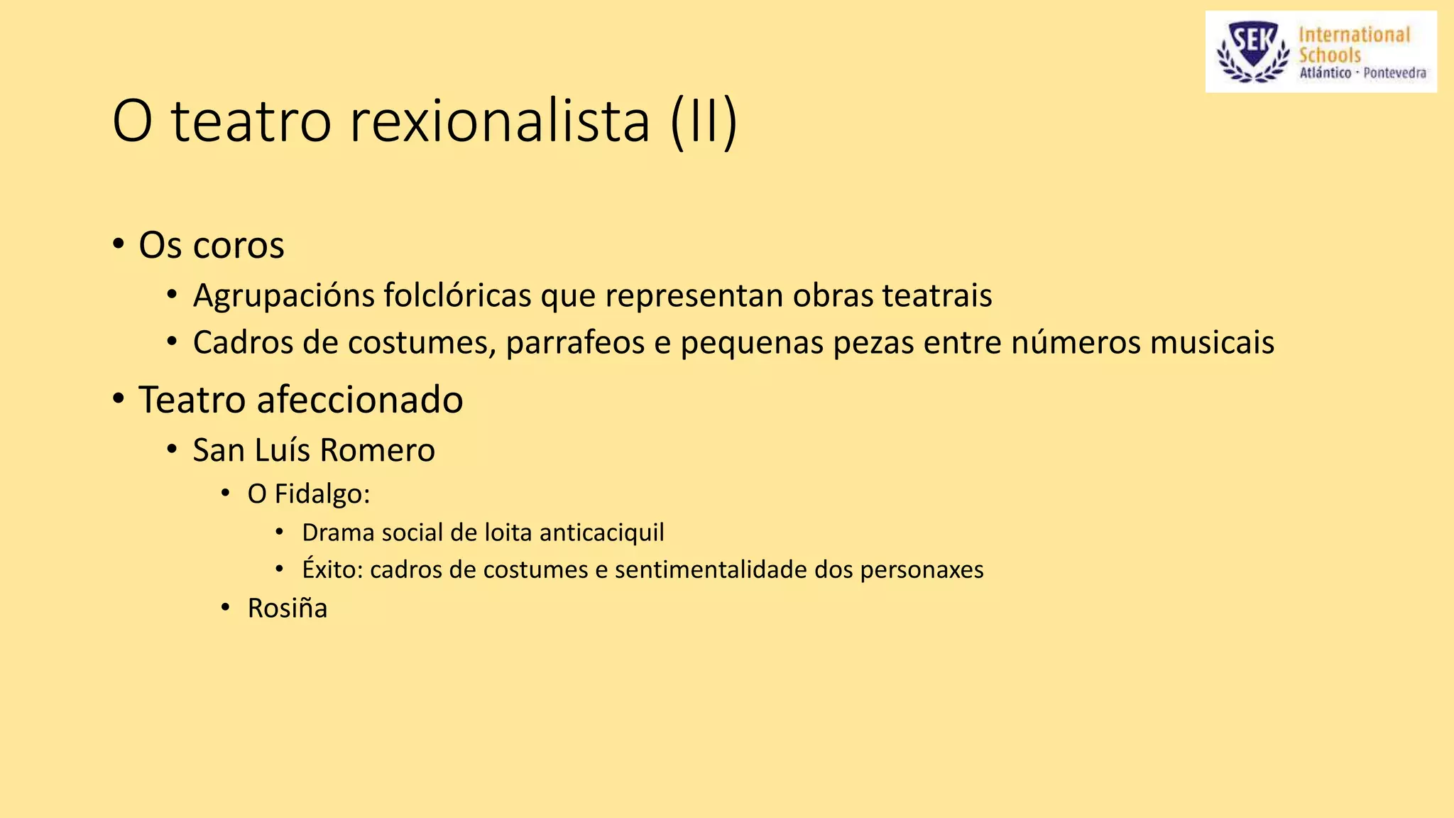O teatro rexionalista (II) 
• Os coros 
• Agrupacións folclóricas que representan obras teatrais 
• Cadros de costumes, parrafeos e pequenas pezas entre números musicais 
• Teatro afeccionado 
• San Luís Romero 
• O Fidalgo: 
• Drama social de loita anticaciquil 
• Éxito: cadros de costumes e sentimentalidade dos personaxes 
• Rosiña 
 