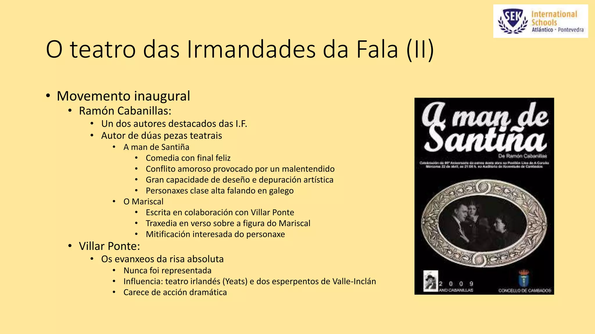 O teatro das Irmandades da Fala (II) 
• Movemento inaugural 
• Ramón Cabanillas: 
• Un dos autores destacados das I.F. 
• Autor de dúas pezas teatrais 
• A man de Santiña 
• Comedia con final feliz 
• Conflito amoroso provocado por un malentendido 
• Gran capacidade de deseño e depuración artística 
• Personaxes clase alta falando en galego 
• O Mariscal 
• Escrita en colaboración con Villar Ponte 
• Traxedia en verso sobre a figura do Mariscal 
• Mitificación interesada do personaxe 
• Villar Ponte: 
• Os evanxeos da risa absoluta 
• Nunca foi representada 
• Influencia: teatro irlandés (Yeats) e dos esperpentos de Valle-Inclán 
• Carece de acción dramática 
 