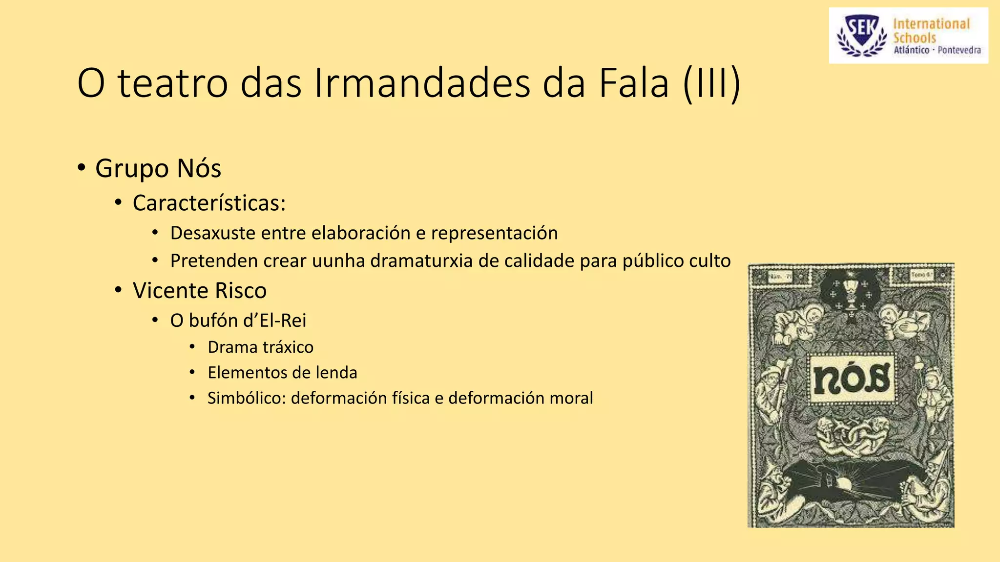 O teatro das Irmandades da Fala (III) 
• Grupo Nós 
• Características: 
• Desaxuste entre elaboración e representación 
• Pretenden crear uunha dramaturxia de calidade para público culto 
• Vicente Risco 
• O bufón d’El-Rei 
• Drama tráxico 
• Elementos de lenda 
• Simbólico: deformación física e deformación moral 
 