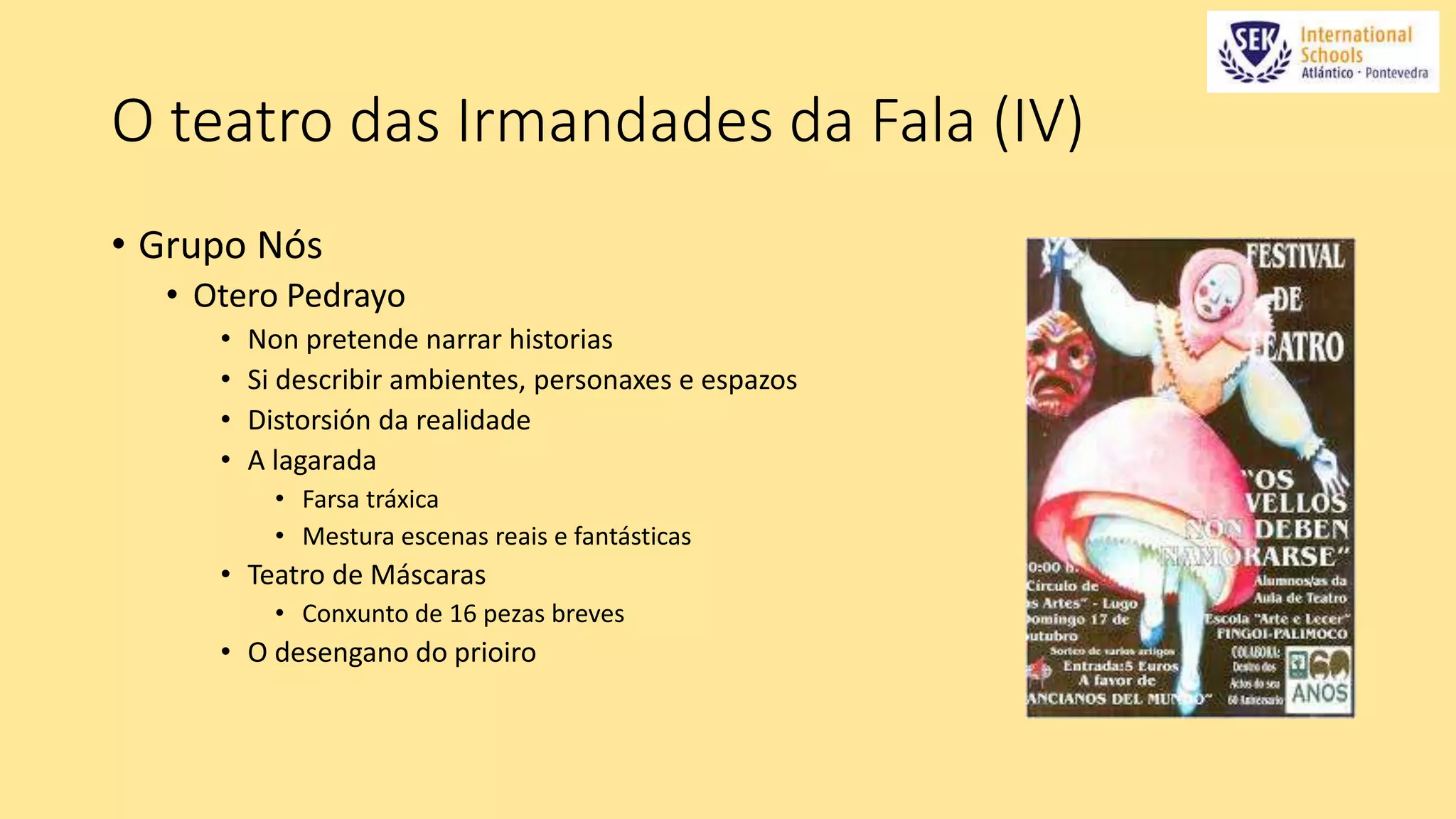 O teatro das Irmandades da Fala (IV) 
• Grupo Nós 
• Otero Pedrayo 
• Non pretende narrar historias 
• Si describir ambientes, personaxes e espazos 
• Distorsión da realidade 
• A lagarada 
• Farsa tráxica 
• Mestura escenas reais e fantásticas 
• Teatro de Máscaras 
• Conxunto de 16 pezas breves 
• O desengano do prioiro 
 