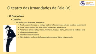 O teatro das Irmandades da Fala (V) 
• O Grupo Nós 
• Castelao 
• Os vellos non deben de namorarse 
• Tres lances simétricos e un epílogo (os tres vellos conversan sobre o sucedido coas mozas) 
• Tema: namoramento dun vello dunha moza que o leva á morte 
• Personaxes común: vellos, mozas, familiares, mozos, a morte, emisarios da norte e o coro 
• Influenza do teatro ruso 
• Importancia das máscaras 
• Obra didáctica en forma de farsa con elementos do drama e da comedia. 
 
