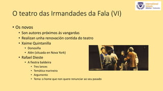 O teatro das Irmandades da Fala (VI) 
• Os novos 
• Son autores próximos ás vangardas 
• Realizan unha renovación contida do teatro 
• Xaime Quintanilla 
• Donosiña 
• Alén (situada en Nova York) 
• Rafael Dieste 
• A fiestra baldeira 
• Tres lances 
• Temática marineira 
• Argumento 
• Tema: o home que non quere renunciar ao seu pasado 
