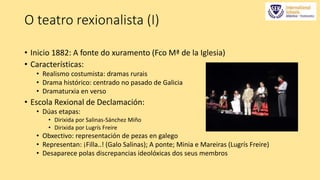 O teatro rexionalista (I) 
• Inicio 1882: A fonte do xuramento (Fco Mª de la Iglesia) 
• Características: 
• Realismo costumista: dramas rurais 
• Drama histórico: centrado no pasado de Galicia 
• Dramaturxia en verso 
• Escola Rexional de Declamación: 
• Dúas etapas: 
• Dirixida por Salinas-Sánchez Miño 
• Dirixida por Lugrís Freire 
• Obxectivo: representación de pezas en galego 
• Representan: ¡Filla..! (Galo Salinas); A ponte; Minia e Mareiras (Lugrís Freire) 
• Desaparece polas discrepancias ideolóxicas dos seus membros 
 