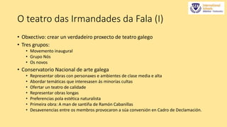 O teatro das Irmandades da Fala (I) 
• Obxectivo: crear un verdadeiro proxecto de teatro galego 
• Tres grupos: 
• Movemento inaugural 
• Grupo Nós 
• Os novos 
• Conservatorio Nacional de arte galega 
• Representar obras con personaxes e ambientes de clase media e alta 
• Abordar temáticas que interesasen ás minorías cultas 
• Ofertar un teatro de calidade 
• Representar obras longas 
• Preferencias pola estética naturalista 
• Primeira obra: A man de santiña de Ramón Cabanillas 
• Desavenencias entre os membros provocaron a súa conversión en Cadro de Declamación. 
 