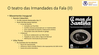 O teatro das Irmandades da Fala (II) 
• Movemento inaugural 
• Ramón Cabanillas: 
• Un dos autores destacados das I.F. 
• Autor de dúas pezas teatrais 
• A man de Santiña 
• Comedia con final feliz 
• Conflito amoroso provocado por un malentendido 
• Gran capacidade de deseño e depuración artística 
• Personaxes clase alta falando en galego 
• O Mariscal 
• Escrita en colaboración con Villar Ponte 
• Traxedia en verso sobre a figura do Mariscal 
• Mitificación interesada do personaxe 
• Villar Ponte: 
• Os evanxeos da risa absoluta 
• Nunca foi representada 
• Influencia: teatro irlandés (Yeats) e dos esperpentos de Valle-Inclán 
• Carece de acción dramática 
 