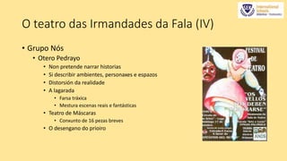 O teatro das Irmandades da Fala (IV) 
• Grupo Nós 
• Otero Pedrayo 
• Non pretende narrar historias 
• Si describir ambientes, personaxes e espazos 
• Distorsión da realidade 
• A lagarada 
• Farsa tráxica 
• Mestura escenas reais e fantásticas 
• Teatro de Máscaras 
• Conxunto de 16 pezas breves 
• O desengano do prioiro 
 