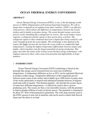 OCEAN THERMAL ENERGY CONVERSION
ABSTRACT

     Ocean Thermal Energy Conversion (OTEC), to me, is the developing worlds
answer to OPEC (Organization of Petroleum Exporting Countries). We will no
longer have to depend on oil supplies from other countries. OTEC is an efficient,
clean process, which utilizes the difference in temperatures between the oceans
surface and its depths to produce energy. The ocean thermal energy conversion
process works something like a refrigerator in reverse. The warm surface waters
vaporize a refrigerant and the vapour is then used to drive a turbine. The
refrigerant vapour is then condensed back into a liquid after being cooled by cold
water brought up from the ocean depths. This technology is best applied in the
tropics like India, because the sun heats the ocean surface to comparably high
temperatures, creating the highest temperature differentials between surface and
depths, which translates into the largest potentials of energy production. This
paper describes the status of the various ocean thermal energy technologies, with
emphasis placed on those with a near-term potential and applicability in large
numbers.


1. INTRODUCTION

       Ocean Thermal Energy Conversion (OTEC) technology is based on the
principle that energy can be extracted from two reservoirs at different
temperatures. A temperature difference as low as 20°C can be exploited effectively
to produce usable energy. Temperature differences of this magnitude prevail
between ocean waters at the surface and at depths up to 1000 meters in many areas
of the world, particularly in tropical and subtropical latitudes between 24 degrees
north and south of equator. This thermal gradient—the fact that the ocean's layers
of water have different temperatures—is effectively used to drive a power-
producing cycle. The oceans are thus a vast renewable resource, with the potential
to help us produce billions of watts of electric power. This potential is estimated to
be about 1013 Watt of baseload power generation. The cold, deep seawater used in
the OTEC process is also rich in nutrients, and can be used to culture both flora &
fauna near the shore or on land.




                                          1
 