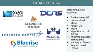 FUTURE OF OTEC
Upcoming project
locations:
• The Bahamas, US
• Hainan Island,
China
• Hawaii, US
• Japan
• Virgin Islands, US
• Kiribati
• Andaman & Nicobar
Islands, India
• Martinique, France
• Reunion island,
France
 