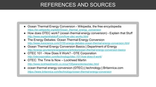REFERENCES AND SOURCES
● Ocean Thermal Energy Conversion - Wikipedia, the free encyclopedia
https://en.wikipedia.org/wiki/Ocean_thermal_energy_conversion
● How does OTEC work? (ocean thermal energy conversion) - Explain that Stuff
http://www.explainthatstuff.com/how-otec-works.html
● The Energy Debates: Ocean Thermal Energy Conversion
http://www.livescience.com/3155-energy-debates-ocean-thermal-energy-conversion.html
● Ocean Thermal Energy Conversion Basics | Department of Energy
http://energy.gov/eere/energybasics/articles/ocean-thermal-energy-conversion-basics
● OTEC 101 - How Does It Work? - OTE Corporation
http://otecorporation.com/technology/otec-101-how-does-it-work/
● OTEC: The Time Is Now – Lockheed Martin
http://www.lockheedmartin.co.in/us/100years/stories/otec.html
● ocean thermal energy conversion (OTEC) | technology | Britannica.com
https://www.britannica.com/technology/ocean-thermal-energy-conversion
 