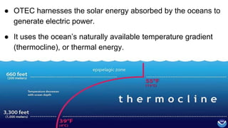 ● OTEC harnesses the solar energy absorbed by the oceans to
generate electric power.
● It uses the ocean’s naturally available temperature gradient
(thermocline), or thermal energy.
• Oceans collect 80% of the incident solar energy.
•
 