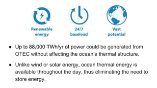 ● Up to 88,000 TWh/yr of power could be generated from
OTEC without affecting the ocean’s thermal structure.
● Unlike wind or solar energy, ocean thermal energy is
available throughout the day, thus eliminating the need to
store energy.
 