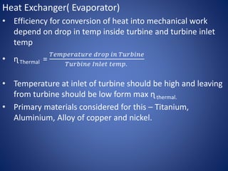 Heat Exchanger( Evaporator)
• Efficiency for conversion of heat into mechanical work
depend on drop in temp inside turbine and turbine inlet
temp
• ɳ Thermal =
𝑇𝑒𝑚𝑝𝑒𝑟𝑎𝑡𝑢𝑟𝑒 𝑑𝑟𝑜𝑝 𝑖𝑛 𝑇𝑢𝑟𝑏𝑖𝑛𝑒
𝑇𝑢𝑟𝑏𝑖𝑛𝑒 𝐼𝑛𝑙𝑒𝑡 𝑡𝑒𝑚𝑝.
• Temperature at inlet of turbine should be high and leaving
from turbine should be low form max ɳ thermal.
• Primary materials considered for this – Titanium,
Aluminium, Alloy of copper and nickel.
 