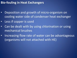 Bio-fouling in Heat Exchangers
• Deposition and growth of micro-organism on
cooling water side of condenser heat exchanger
• Less if copper is used
• Can be dealt with by using chlorination or using
mechanical brushes
• Increasing flow rate of water can be advantageous
(organisms will not attached with HE)
 