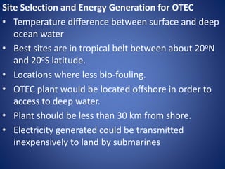 Site Selection and Energy Generation for OTEC
• Temperature difference between surface and deep
ocean water
• Best sites are in tropical belt between about 20oN
and 20oS latitude.
• Locations where less bio-fouling.
• OTEC plant would be located offshore in order to
access to deep water.
• Plant should be less than 30 km from shore.
• Electricity generated could be transmitted
inexpensively to land by submarines
 