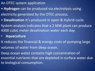 An OTEC system application
• Hydrogen can be produced via electrolysis using
electricity generated by the OTEC process.
• Desalination It’s produced in open & Hybrid cycle.
System analysis indicates that a 2 MW plant can produce
4300 cubic meter desalination water each day.
• Aquaculture
It reduces the financial & energy costs of pumping large
volumes of water from deep ocean.
Deep ocean water contains high concentration of
essential nutrients that are depleted in surface water due
to biological consumption.
 