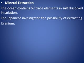 • Mineral Extraction
The ocean contains 57 trace elements in salt dissolved
in solution.
The Japanese investigated the possibility of extracting
Uranium.
 