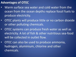 Advantages of OTEC
• Warm surface sea water and cold water from the
ocean from the ocean depths replace fossil fuels to
produce electricity.
• OTEC plants will produce little or no carbon dioxide
or other polluting chemicals.
• OTEC systems can produce fresh water as well as
electricity. A lot of fish & other nutritious sea-food
will be collected in outlet flow.
• OTEC can also be used to produce ammonia,
hydrogen, aluminium, chlorine and other
chemicals.
 